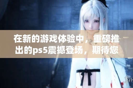 在新的游戏体验中，重磅推出的ps5震撼登场，期待您的畅玩与探索！