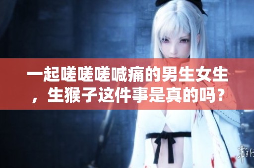 一起嗟嗟嗟喊痛的男生女生，生猴子这件事是真的吗？