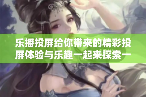 乐播投屏给你带来的精彩投屏体验与乐趣一起来探索一下吧