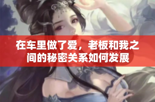 在车里做了爱，老板和我之间的秘密关系如何发展