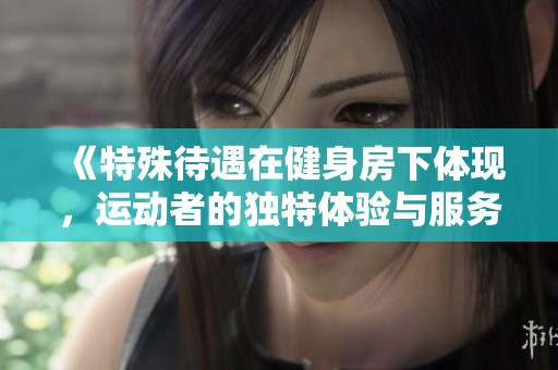 《特殊待遇在健身房下体现，运动者的独特体验与服务》