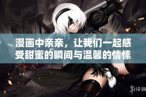 漫画中亲亲，让我们一起感受甜蜜的瞬间与温馨的情愫