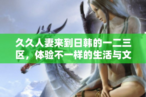 **人妻来到日韩的一二三区，体验不一样的生活与文化魅力