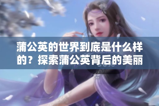 蒲公英的世界到底是什么样的？探索蒲公英背后的美丽与奇妙。