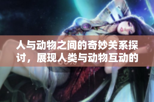 人与动物之间的奇妙关系探讨，展现人类与动物互动的深刻意义