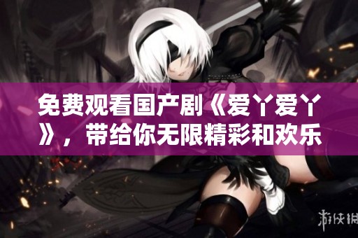 免费观看国产剧《爱丫爱丫》，带给你无限精彩和欢乐！