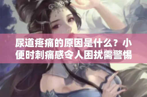 尿道疼痛的原因是什么？小便时刺痛感令人困扰需警惕