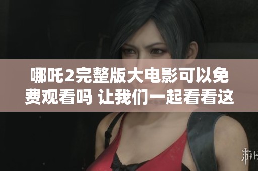 哪吒2完整版大电影可以免费观看吗 让我们一起看看这部影片吧