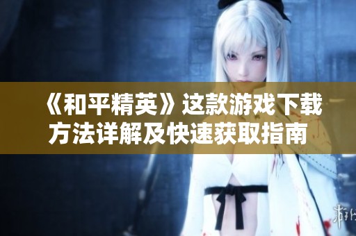 《和平精英》这款游戏下载方法详解及快速获取指南