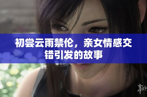 初尝云雨禁伦，亲女情感交错引发的故事