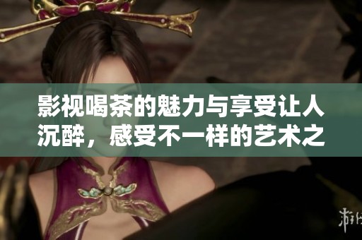 影视喝茶的魅力与享受让人沉醉，感受不一样的艺术之旅