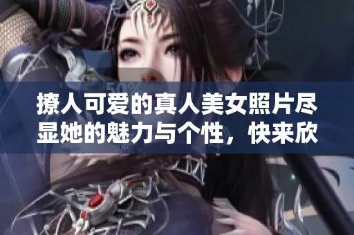 撩人可爱的真人美女照片尽显她的魅力与个性，快来欣赏这些精彩瞬间吧！