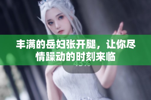 丰满的岳妇张开腿，让你尽情躁动的时刻来临