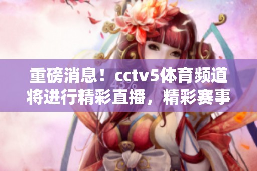 重磅消息！cctv5**频道将进行精彩直播，精彩赛事等待您的观看