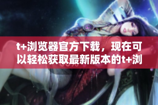 t+浏览器官方下载，现在可以轻松获取最新版本的t+浏览器了