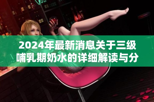 2024年最新消息关于三级哺乳期奶水的详细解读与分析