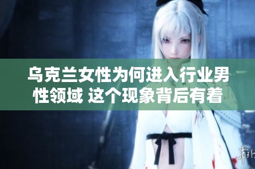 乌克兰女性为何进入行业男性领域 这个现象背后有着怎样的深层原因