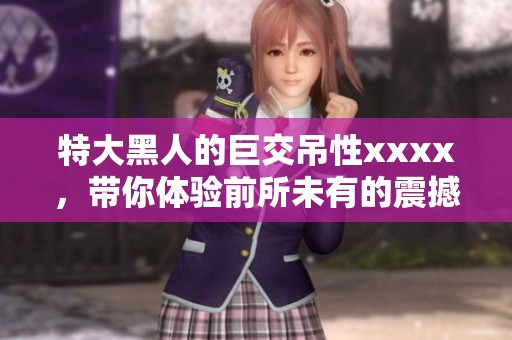 特大黑人的巨交吊性xxxx，带你体验前所未有的震撼感受。