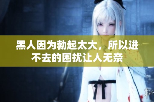 黑人因为勃起太大，所以进不去的困扰让人无奈