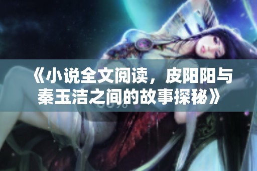 《小说全文阅读，皮阳阳与秦玉洁之间的故事探秘》