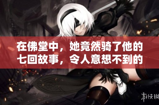 在佛堂中，她竟然骑了他的七回故事，令人意想不到的古言情节展开