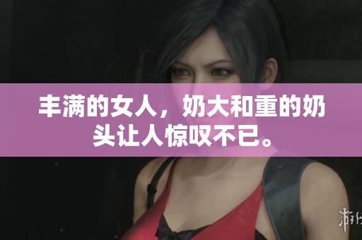 丰满的女人，奶大和重的奶头让人惊叹不已。