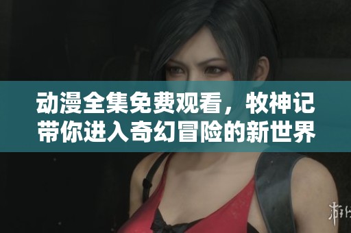 动漫全集免费观看，牧神记带你进入奇幻冒险的新世界