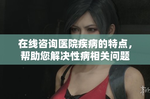 在线咨询医院疾病的特点，帮助您解决性病相关问题