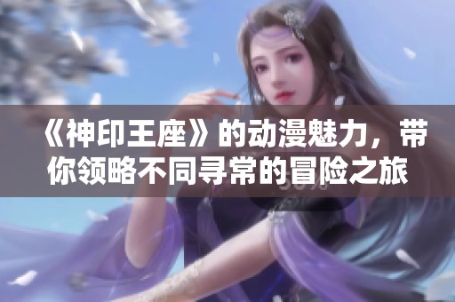 《神印王座》的动漫魅力，带你领略不同寻常的冒险之旅