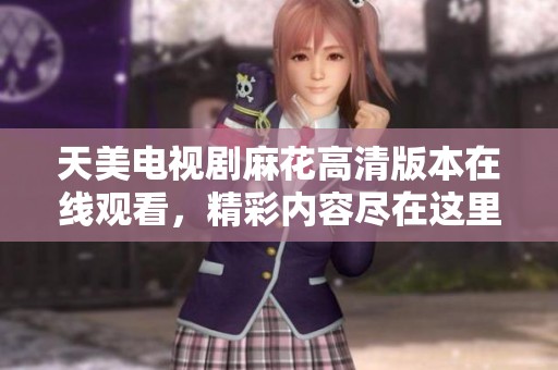 天美电视剧麻花高清版本在线观看，精彩内容尽在这里等你来欣赏