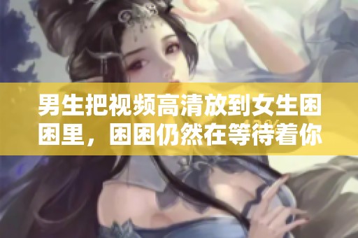 男生把视频高清放到女生困困里，困困仍然在等待着你们的到来