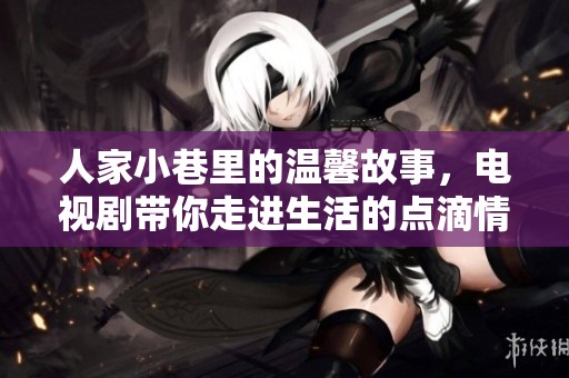 人家小巷里的温馨故事，电视剧带你走进生活的点滴情感