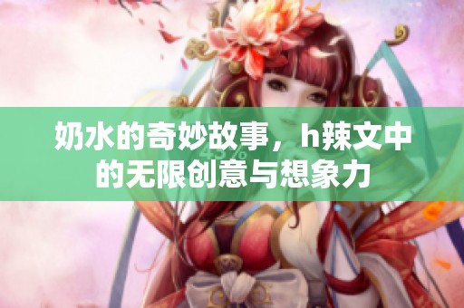 奶水的奇妙故事，h辣文中的无限创意与想象力