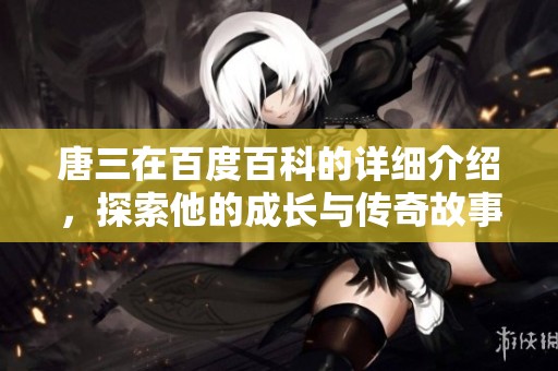 唐三在百度百科的详细介绍，探索他的成长与传奇故事