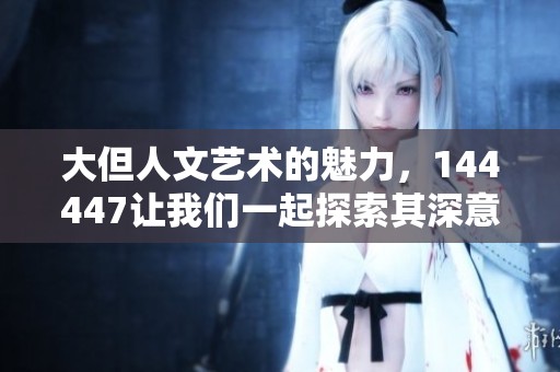 大但人文艺术的魅力，144447让我们一起探索其深意与价值
