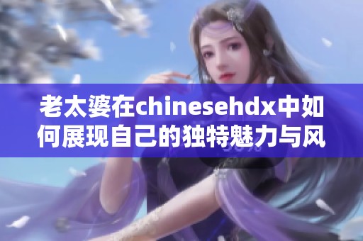 老太婆在chinesehdx中如何展现自己的独特魅力与风采