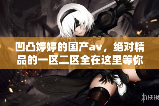 凹凸**的国产**，绝对精品的一区二区全在这里等你来体验