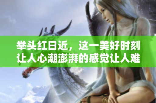 举头红日近，这一美好时刻让人心潮澎湃的感觉让人难以忘怀