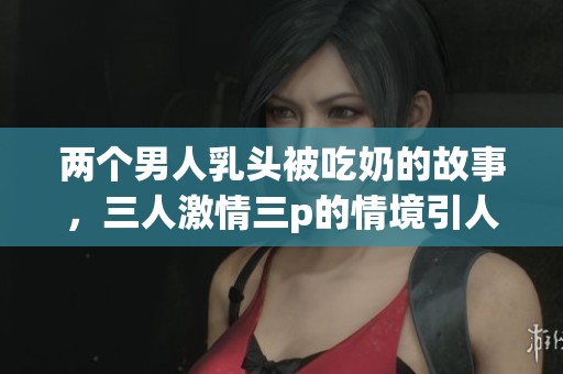 两个男人乳头被吃奶的故事，三人激情三p的情境引人入胜