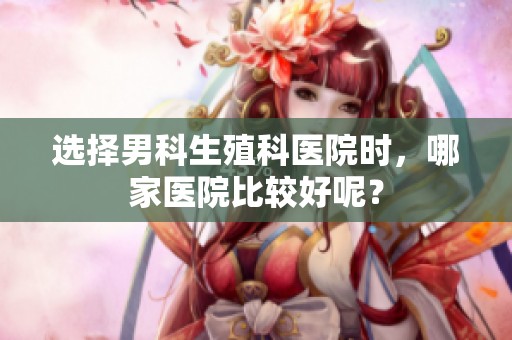 选择男科生殖科医院时，哪家医院比较好呢？