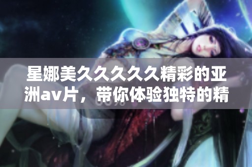 星娜美****久精彩的亚洲**片，带你体验独特的精品娱乐享受