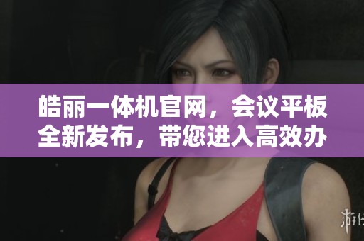 皓丽一体机官网，会议平板全新发布，带您进入高效办公新世界