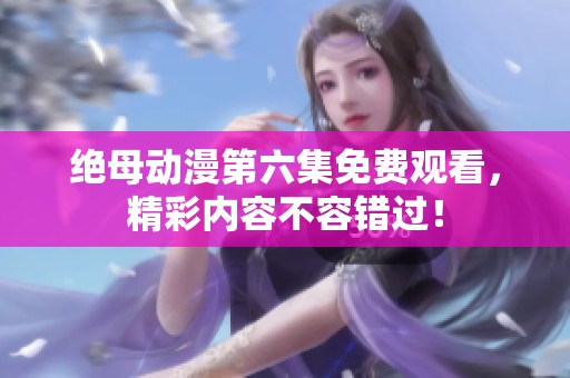 绝母动漫第六集免费观看，精彩内容不容错过！