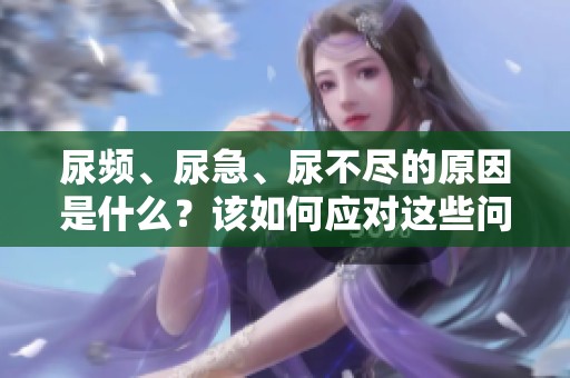 尿频、尿急、尿不尽的原因是什么？该如何应对这些问题呢？