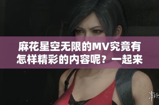 麻花星空无限的MV究竟有怎样精彩的内容呢？一起来欣赏这个充满创意的视频吧。