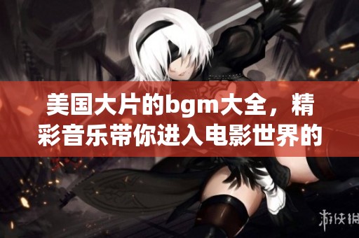 美国大片的bgm大全，精彩音乐带你进入电影世界的魅力！