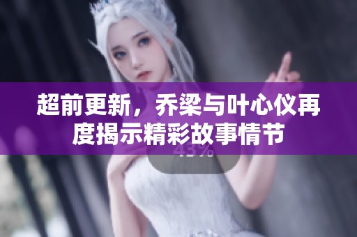 超前更新，乔梁与叶心仪再度揭示精彩故事情节