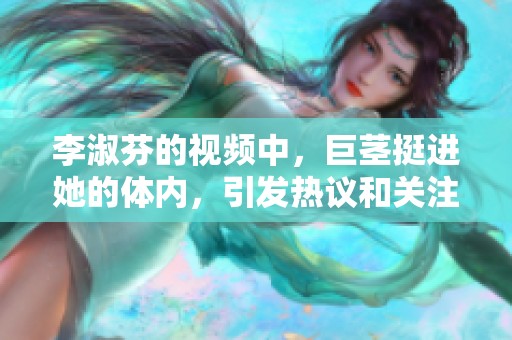 李淑芬的视频中，巨茎挺进她的体内，引发热议和关注