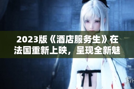2023版《酒店服务生》在法国重新上映，呈现全新魅力与服务体验