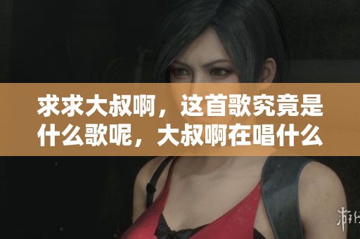 求求大叔啊，这首歌究竟是什么歌呢，大叔啊在唱什么呢